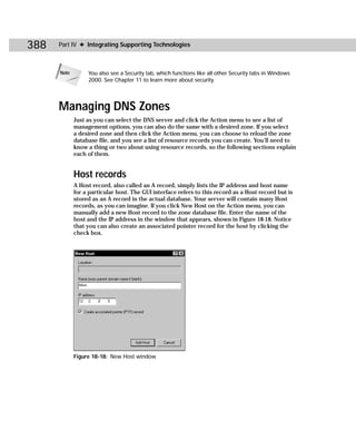 388   Part IV ✦ Integrating Supporting Technologies



      Note        You also see a Security tab, which functions like all other Security tabs in Windows
                  2000. See Chapter 11 to learn more about security.




      Managing DNS Zones
             Just as you can select the DNS server and click the Action menu to see a list of
             management options, you can also do the same with a desired zone. If you select
             a desired zone and then click the Action menu, you can choose to reload the zone
             database file, and you see a list of resource records you can create. You’ll need to
             know a thing or two about using resource records, so the following sections explain
             each of them.


             Host records
             A Host record, also called an A record, simply lists the IP address and host name
             for a particular host. The GUI interface refers to this record as a Host record but is
             stored as an A record in the actual database. Your server will contain many Host
             records, as you can imagine. If you click New Host on the Action menu, you can
             manually add a new Host record to the zone database file. Enter the name of the
             host and the IP address in the window that appears, shown in Figure 18-18. Notice
             that you can also create an associated pointer record for the host by clicking the
             check box.




             Figure 18-18: New Host window
 