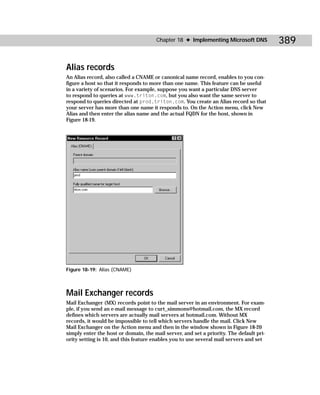 Chapter 18 ✦ Implementing Microsoft DNS            389

Alias records
An Alias record, also called a CNAME or canonical name record, enables to you con-
figure a host so that it responds to more than one name. This feature can be useful
in a variety of scenarios. For example, suppose you want a particular DNS server
to respond to queries at www.triton.com, but you also want the same server to
respond to queries directed at prod.triton.com. You create an Alias record so that
your server has more than one name it responds to. On the Action menu, click New
Alias and then enter the alias name and the actual FQDN for the host, shown in
Figure 18-19.




Figure 18-19: Alias (CNAME)



Mail Exchanger records
Mail Exchanger (MX) records point to the mail server in an environment. For exam-
ple, if you send an e-mail message to curt_simmons@hotmail.com, the MX record
defines which servers are actually mail servers at hotmail.com. Without MX
records, it would be impossible to tell which servers handle the mail. Click New
Mail Exchanger on the Action menu and then in the window shown in Figure 18-20
simply enter the host or domain, the mail server, and set a priority. The default pri-
ority setting is 10, and this feature enables you to use several mail servers and set
 