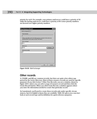 390   Part IV ✦ Integrating Supporting Technologies



           priority for each. For example, your primary mail server could have a priority of 10
           while the backup mail server could have a priority of 20. Lower priority numbers
           are favored over higher priority numbers.




           Figure 18-20: Mail Exchanger



           Other records
           A, CNAME, and MX are common records, but there are quite a few others sup-
           ported by the Active Directory. Most of these resource records are used for specific
           purposes. If you click Action ➪ Other New Records, you see a window, shown in
           Figure 18-21, where you can select a type of resource record and then click the
           Create Record button. When you click Create Record, a window appears where
           you enter the information needed to create that particular record.

           As I mentioned, you’ll need to create these records only under specific circum-
           stances, but it is helpful to know they are available. Table 18-1 gives you a succinct
           look at each record type and its definition for quick reference purposes.
 