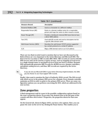 392   Part IV ✦ Integrating Supporting Technologies




                                           Table 18-1 (continued)
             Resource Record                     Description

             Renamed Mailbox (MR)                Used as a forwarder to a different mailbox
             Responsible Person (RP)             Points to a domain mailbox name for a responsible
                                                 person and maps the name to other resource records
             Route Through (RT)                  Provides a binding for internal DNS hosts that do have
                                                 a direct WAN address
             Text (TXT)                          Used with RP records and used as descriptive text for
                                                 a specific DNS domain name
             Well Known Services (WKS)           Describes the well known TCP/IP services supported
                                                 by a certain protocol on a certain IP address
             X.25                                Maps a DNS domain name to an X.25 address



            There are two final records I want to mention that we have not discussed so far.
            Both of these are very important to the Active Directory and Microsoft DNS. The
            first is Service Location or SRV records (RFC 2052). SRV records are used to identify
            DNS servers and can be used in a variety of ways, such as mapping several severs
            to a single domain name or moving IP services from one host to another. Dynamic
            DNS automatically generates SRV records for all DNS servers, domain controllers,
            and global catalog servers, and thus, SRV records are required by the Active
            Directory.

      Tip           If you do not use Microsoft DNS in your Active Directory implementation, the DNS
                    you do choose to use must support SRV records.

            Finally, I also want to mention the Start of Authority (SOA) record. The SOA record
            tells which server is the primary DNS server for a domain. Every domain controller
            maintains an SOA in order to point to the primary DNS server. There are some con-
            figuration options you can perform concerning the SOA, which are addressed in the
            next section.


            Zone properties
            A final management task for zones is the possible configuration options found on
            the zone’s properties sheets. If you select the desired zone in the left pane of the
            console and then click Action ➪ Properties, the properties sheets for that zone
            appear.

            On the General tab, shown in Figure 18-22, you have a few options. First, you can
            pause the zone on the server by clicking the Pause button. This enables you to
 