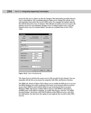 394   Part IV ✦ Integrating Supporting Technologies



           person for the server, which can also be changed. This information provides that per-
           son’s e-mail address. The remaining options enable you to change the refresh, retry,
           and expiration interval for the server’s DNS cache. For example, the default value for
           the refresh interval is every 15 minutes. This tells the secondary servers to query the
           primary server for zone database changes every 15 minutes and to retry every ten
           minutes in the case of a transfer failure. You also see a default Time to Live (TTL)
           value.




           Figure 18-23: Start of Authority tab


           The Name Servers tab lists the name servers (NS records) for the domain. You can
           manually edit the list as necessary by using the Add, Edit, and Remove buttons.

           The WINS tab, shown in Figure 18-24, allows you to enable the DNS server to access
           the WINS database for name resolution if the name is not found in DNS. In environ-
           ments where WINS is used (which will be in any environment that is not pure
           Windows 2000), this feature enables DNS to interact with WINS to determine a
           NetBIOS name to IP address mapping. To enable this feature, click the “Use WINS
           forward lookup” check box, enter the IP address of the WINS server(s), and click
           the Add button. You also have the option to not replicate the record to other DNS
           servers.
 