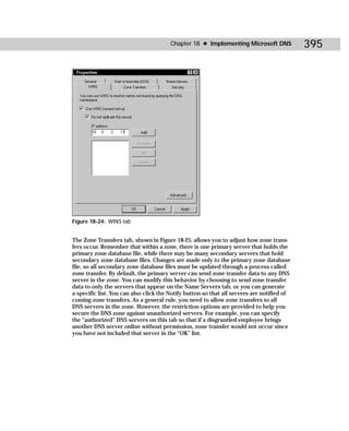 Chapter 18 ✦ Implementing Microsoft DNS             395




Figure 18-24: WINS tab


The Zone Transfers tab, shown in Figure 18-25, allows you to adjust how zone trans-
fers occur. Remember that within a zone, there is one primary server that holds the
primary zone database file, while there may be many secondary servers that hold
secondary zone database files. Changes are made only to the primary zone database
file, so all secondary zone database files must be updated through a process called
zone transfer. By default, the primary server can send zone transfer data to any DNS
server in the zone. You can modify this behavior by choosing to send zone transfer
data to only the servers that appear on the Name Servers tab, or you can generate
a specific list. You can also click the Notify button so that all servers are notified of
coming zone transfers. As a general rule, you need to allow zone transfers to all
DNS servers in the zone. However, the restriction options are provided to help you
secure the DNS zone against unauthorized servers. For example, you can specify
the “authorized” DNS servers on this tab so that if a disgruntled employee brings
another DNS server online without permission, zone transfer would not occur since
you have not included that server in the “OK” list.
 
