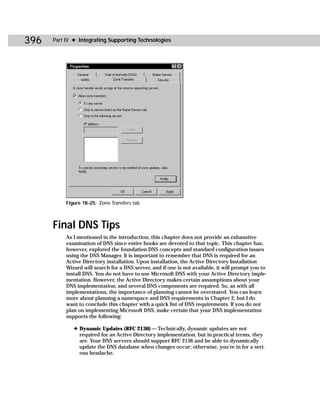 396   Part IV ✦ Integrating Supporting Technologies




           Figure 18-25: Zone Transfers tab



      Final DNS Tips
           As I mentioned in the introduction, this chapter does not provide an exhaustive
           examination of DNS since entire books are devoted to that topic. This chapter has,
           however, explored the foundation DNS concepts and standard configuration issues
           using the DNS Manager. It is important to remember that DNS is required for an
           Active Directory installation. Upon installation, the Active Directory Installation
           Wizard will search for a DNS server, and if one is not available, it will prompt you to
           install DNS. You do not have to use Microsoft DNS with your Active Directory imple-
           mentation. However, the Active Directory makes certain assumptions about your
           DNS implementation, and several DNS components are required. So, as with all
           implementations, the importance of planning cannot be overstated. You can learn
           more about planning a namespace and DNS requirements in Chapter 2, but I do
           want to conclude this chapter with a quick list of DNS requirements. If you do not
           plan on implementing Microsoft DNS, make certain that your DNS implementation
           supports the following:

              ✦ Dynamic Updates (RFC 2136) — Technically, dynamic updates are not
                required for an Active Directory implementation, but in practical terms, they
                are. Your DNS servers should support RFC 2136 and be able to dynamically
                update the DNS database when changes occur; otherwise, you’re in for a seri-
                ous headache.
 