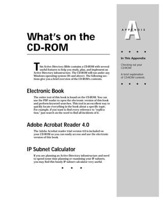 What’s on the
CD-ROM
                                                                        A
                                                                    A P P E N D I X




                                                                    ✦     ✦     ✦       ✦

                                                                    In This Appendix



  T    his Active Directory Bible contains a CD-ROM with several
       useful features to help you study, plan, and implement an
  Active Directory infrastructure. The CD-ROM will run under any
                                                                    Checking out your
                                                                    CD-ROM

                                                                    A brief explanation
  Windows operating system (95 and above). The following sec-
                                                                    of CD-ROM contents
  tions give you a brief overview of the CD-ROM’s contents.
                                                                    ✦     ✦     ✦       ✦

Electronic Book
  The entire text of this book is found on the CD-ROM. You can
  use the PDF reader to open the electronic version of this book
  and perform keyword searches. This tool is an excellent way to
  quickly locate everything in the book about a specific topic.
  For example, if you want to find every reference to “replica-
  tion,” just search on the word to find all incidents of it.



Adobe Acrobat Reader 4.0
  The Adobe Acrobat reader trial version 4.0 is included on
  your CD-ROM so you can easily access and use the electronic
  version of this book.



IP Subnet Calculator
  If you are planning an Active Directory infrastructure and need
  to spend some time planning or examining your IP subnets,
  you may find this handy IP subnet calculator very useful.

                         ✦      ✦       ✦
 