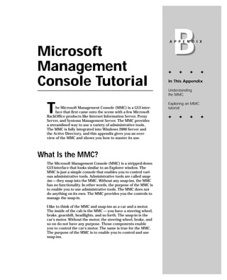 Microsoft
Management
                                                                        B
                                                                    A P P E N D I X




                                                                    ✦    ✦     ✦       ✦


Console Tutorial                                                    In This Appendix

                                                                    Understanding
                                                                    the MMC



  T
                                                                    Exploring an MMC
       he Microsoft Management Console (MMC) is a GUI inter-        tutorial
       face that first came onto the scene with a few Microsoft
  BackOffice products like Internet Information Server, Proxy       ✦    ✦     ✦       ✦
  Server, and Systems Management Server. The MMC provides
  a streamlined way to use a variety of administrative tools.
  The MMC is fully integrated into Windows 2000 Server and
  the Active Directory, and this appendix gives you an over-
  view of the MMC and shows you how to master its use.



What Is the MMC?
  The Microsoft Management Console (MMC) is a stripped-down
  GUI interface that looks similar to an Explorer window. The
  MMC is just a simple console that enables you to control vari-
  ous administrative tools. Administrative tools are called snap-
  ins — they snap into the MMC. Without any snap-ins, the MMC
  has no functionality. In other words, the purpose of the MMC is
  to enable you to use administrative tools. The MMC does not
  do anything on its own. The MMC provides you the controls to
  manage the snap-in.

  I like to think of the MMC and snap-ins as a car and a motor.
  The inside of the cab is the MMC — you have a steering wheel,
  brake, gearshift, headlights, and so forth. The snap-in is the
  car’s motor. Without the motor, the steering wheel, brake, and
  so on do not have any purpose. Those components enable
  you to control the car’s motor. The same is true for the MMC.
  The purpose of the MMC is to enable you to control and use
  snap-ins.
 