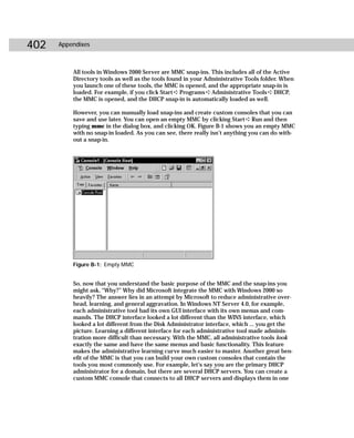402   Appendixes



          All tools in Windows 2000 Server are MMC snap-ins. This includes all of the Active
          Directory tools as well as the tools found in your Administrative Tools folder. When
          you launch one of these tools, the MMC is opened, and the appropriate snap-in is
          loaded. For example, if you click Start ➪ Programs ➪ Administrative Tools ➪ DHCP,
          the MMC is opened, and the DHCP snap-in is automatically loaded as well.

          However, you can manually load snap-ins and create custom consoles that you can
          save and use later. You can open an empty MMC by clicking Start ➪ Run and then
          typing mmc in the dialog box, and clicking OK. Figure B-1 shows you an empty MMC
          with no snap-in loaded. As you can see, there really isn’t anything you can do with-
          out a snap-in.




          Figure B-1: Empty MMC


          So, now that you understand the basic purpose of the MMC and the snap-ins you
          might ask, “Why?” Why did Microsoft integrate the MMC with Windows 2000 so
          heavily? The answer lies in an attempt by Microsoft to reduce administrative over-
          head, learning, and general aggravation. In Windows NT Server 4.0, for example,
          each administrative tool had its own GUI interface with its own menus and com-
          mands. The DHCP interface looked a lot different than the WINS interface, which
          looked a lot different from the Disk Administrator interface, which ... you get the
          picture. Learning a different interface for each administrative tool made adminis-
          tration more difficult than necessary. With the MMC, all administrative tools look
          exactly the same and have the same menus and basic functionality. This feature
          makes the administrative learning curve much easier to master. Another great ben-
          efit of the MMC is that you can build your own custom consoles that contain the
          tools you most commonly use. For example, let’s say you are the primary DHCP
          administrator for a domain, but there are several DHCP servers. You can create a
          custom MMC console that connects to all DHCP servers and displays them in one
 