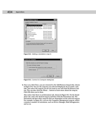 404   Appendixes




               Figure B-2: Adding a standalone snap-in




               Figure B-3: Connect to Computer dialog box


             5. Once you click Close, you are returned to the Add/Remove Snap-in list, shown
                in Figure B-4. You see the snap-ins you selected displayed. If you made a mis-
                take, just select the snap-in you do not want to use and click the Remove but-
                ton. You can also click the About ... button to learn more about the snap-in.
                Click OK when you’re done.
               Also notice that there is an Extensions tab, shown in Figure B-5. On the Stand-
               alone tab, select the desired snap-in and then click the Extensions tab. The
               Extensions tab lists other snap-ins that are dependent on the selected snap-in.
               For example, in Figure B-5, you see the Computer Management snap-in, which
               contains a number of extensions, such as Device Manager, Disk Defragmenter,
               and so on.
 