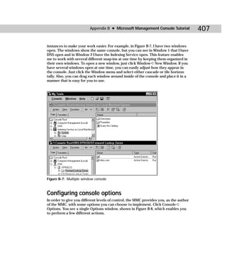 Appendix B ✦ Microsoft Management Console Tutorial             407

instances to make your work easier. For example, in Figure B-7, I have two windows
open. The windows show the same console, but you can see in Window 1 that I have
DNS open and in Window 2 I have the Indexing Service open. This feature enables
me to work with several different snap-ins at one time by keeping them organized in
their own windows. To open a new window, just click Window ➪ New Window. If you
have several windows open at one time, you can easily adjust how they appear in
the console. Just click the Window menu and select either cascade or tile horizon-
tally. Also, you can drag each window around inside of the console and place it in a
manner that is easy for you to use.




Figure B-7: Multiple window console



Configuring console options
In order to give you different levels of control, the MMC provides you, as the author
of the MMC, with some options you can choose to implement. Click Console ➪
Options. You see a single Options window, shown in Figure B-8, which enables you
to perform a few different actions.
 
