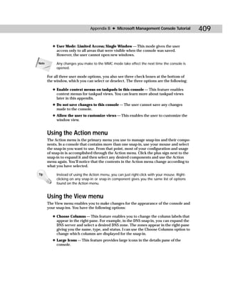 Appendix B ✦ Microsoft Management Console Tutorial              409

          ✦ User Mode: Limited Access; Single Window — This mode gives the user
            access only to all areas that were visible when the console was saved.
            However, the user cannot open new windows.

Note        Any changes you make to the MMC mode take effect the next time the console is
            opened.

       For all three user mode options, you also see three check boxes at the bottom of
       the window, which you can select or deselect. The three options are the following:

          ✦ Enable context menus on taskpads in this console — This feature enables
            context menus for taskpad views. You can learn more about taskpad views
            later in this appendix.
          ✦ Do not save changes to this console — The user cannot save any changes
            made to the console.
          ✦ Allow the user to customize views — This enables the user to customize the
            window view.


       Using the Action menu
       The Action menu is the primary menu you use to manage snap-ins and their compo-
       nents. In a console that contains more than one snap-in, use your mouse and select
       the snap-in you want to use. From that point, most of your configuration and usage
       of snap-in is accomplished through the Action menu. Click the plus sign next to the
       snap-in to expand it and then select any desired components and use the Action
       menu again. You’ll notice that the contents in the Action menu change according to
       what you have selected.

Tip         Instead of using the Action menu, you can just right-click with your mouse. Right-
            clicking on any snap-in or snap-in component gives you the same list of options
            found on the Action menu.


       Using the View menu
       The View menu enables you to make changes for the appearance of the console and
       your snap-ins. You have the following options:

          ✦ Choose Columns — This feature enables you to change the column labels that
            appear in the right-pane. For example, in the DNS snap-in, you can expand the
            DNS server and select a desired DNS zone. The zones appear in the right-pane
            giving you the name, type, and status. I can use the Choose Columns option to
            change which columns are displayed for the snap-in.
          ✦ Large Icons — This feature provides large icons in the details pane of the
            console.
 