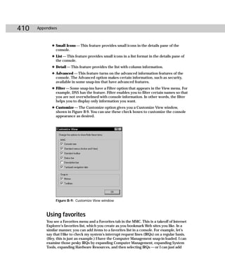 410   Appendixes



             ✦ Small Icons — This feature provides small icons in the details pane of the
               console.
             ✦ List — This feature provides small icons in a list format in the details pane of
               the console.
             ✦ Detail — This feature provides the list with column information.
             ✦ Advanced — This feature turns on the advanced information features of the
               console. The Advanced option makes certain information, such as security,
               available in some snap-ins that have advanced features.
             ✦ Filter — Some snap-ins have a Filter option that appears in the View menu. For
               example, DNS has the feature. Filter enables you to filter certain names so that
               you are not overwhelmed with console information. In other words, the filter
               helps you to display only information you want.
             ✦ Customize — The Customize option gives you a Customize View window,
               shown in Figure B-9. You can use these check boxes to customize the console
               appearance as desired.




               Figure B-9: Customize View window



          Using favorites
          You see a Favorites menu and a Favorites tab in the MMC. This is a takeoff of Internet
          Explorer’s favorites list, which you create as you bookmark Web sites you like. In a
          similar manner, you can add items to a favorites list in a console. For example, let’s
          say that I like to check my system’s interrupt request lines (IRQs) on a regular basis.
          (Hey, this is just an example.) I have the Computer Management snap-in loaded. I can
          examine those pesky IRQs by expanding Computer Management, expanding System
          Tools, expanding Hardware Resources, and then selecting IRQs — or I can just add
 
