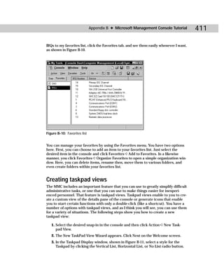 Appendix B ✦ Microsoft Management Console Tutorial           411

IRQs to my favorites list, click the Favorites tab, and see them easily whenever I want,
as shown in Figure B-10.




Figure B-10: Favorites list


You can manage your favorites by using the Favorites menu. You have two options
here. First, you can choose to add an item to your favorites list. Just select the
desired item in the console and click Favorites ➪ Add to Favorites. In a likewise
manner, you click Favorites ➪ Organize Favorites to open a simple organization win-
dow. Here, you can delete items, rename then, move them to various folders, and
even create folders within your favorites list.


Creating taskpad views
The MMC includes an important feature that you can use to greatly simplify difficult
administrative tasks, or one that you can use to make things easier for inexperi-
enced personnel. That feature is taskpad views. Taskpad views enable to you to cre-
ate a custom view of the details pane of the console or generate icons that enable
you to start certain functions with only a double-click (like a shortcut). You have a
number of options with taskpad views, and as I think you will see, you can use them
for a variety of situations. The following steps show you how to create a new
taskpad view:

   1. Select the desired snap-in in the console and then click Action ➪ New Task-
      pad View.
   2. The New TaskPad View Wizard appears. Click Next on the Welcome screen.
   3. In the Taskpad Display window, shown in Figure B-11, select a style for the
      Taskpad by clicking the Vertical List, Horizontal List, or No List radio button.
 