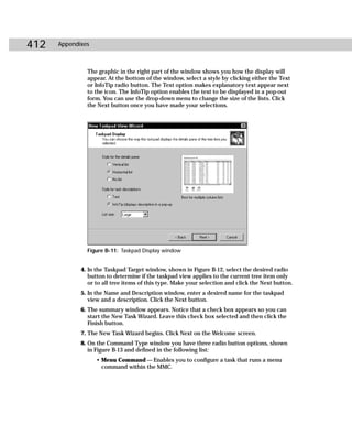 412   Appendixes



               The graphic in the right part of the window shows you how the display will
               appear. At the bottom of the window, select a style by clicking either the Text
               or InfoTip radio button. The Text option makes explanatory text appear next
               to the icon. The InfoTip option enables the text to be displayed in a pop-out
               form. You can use the drop-down menu to change the size of the lists. Click
               the Next button once you have made your selections.




               Figure B-11: Taskpad Display window


             4. In the Taskpad Target window, shown in Figure B-12, select the desired radio
                button to determine if the taskpad view applies to the current tree item only
                or to all tree items of this type. Make your selection and click the Next button.
             5. In the Name and Description window, enter a desired name for the taskpad
                view and a description. Click the Next button.
             6. The summary window appears. Notice that a check box appears so you can
                start the New Task Wizard. Leave this check box selected and then click the
                Finish button.
             7. The New Task Wizard begins. Click Next on the Welcome screen.
             8. On the Command Type window you have three radio button options, shown
                in Figure B-13 and defined in the following list:
                   • Menu Command — Enables you to configure a task that runs a menu
                     command within the MMC.
 
