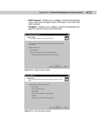 Appendix B ✦ Microsoft Management Console Tutorial        413

   • Shell Command — Enables you to configure a task that automatically
     runs a script, starts a program, opens a Web page, or runs some other
     shell command.
   • Navigation — Enables you to configure a task that automatically navi-
     gates to a selected view in your Favorites list.




Figure B-12: Taskpad Target window




Figure B-13: Command Type window
 