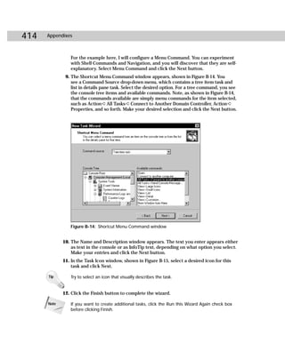 414   Appendixes



                For the example here, I will configure a Menu Command. You can experiment
                with Shell Commands and Navigation, and you will discover that they are self-
                explanatory. Select Menu Command and click the Next button.
              9. The Shortcut Menu Command window appears, shown in Figure B-14. You
                 see a Command Source drop-down menu, which contains a tree item task and
                 list in details pane task. Select the desired option. For a tree command, you see
                 the console tree items and available commands. Note, as shown in Figure B-14,
                 that the commands available are simply menu commands for the item selected,
                 such as Action ➪ All Tasks ➪ Connect to Another Domain Controller, Action ➪
                 Properties, and so forth. Make your desired selection and click the Next button.




                Figure B-14: Shortcut Menu Command window


             10. The Name and Description window appears. The text you enter appears either
                 as text in the console or as InfoTip text, depending on what option you select.
                 Make your entries and click the Next button.
             11. In the Task Icon window, shown in Figure B-15, select a desired icon for this
                 task and click Next.

      Tip       Try to select an icon that visually describes the task.


             12. Click the Finish button to complete the wizard.

      Note      If you want to create additional tasks, click the Run this Wizard Again check box
                before clicking Finish.
 