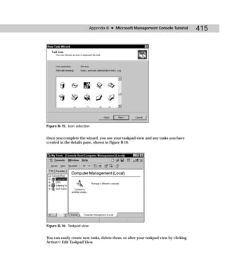 Appendix B ✦ Microsoft Management Console Tutorial         415




Figure B-15: Icon selection


Once you complete the wizard, you see your taskpad view and any tasks you have
created in the details pane, shown in Figure B-16.




Figure B-16: Taskpad view


You can easily create new tasks, delete them, or alter your taskpad view by clicking
Action ➪ Edit Taskpad View.
 