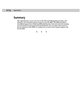 416   Appendixes




      Summary
          This appendix gave you an overview of the Microsoft Management Console, and
          then gave you a tutorial to show you how to use the MMC. The MMC provides a
          streamlined approach to Windows 2000 administrative tools and eases the learning
          curve for both new and seasoned IT professionals. You can expect much more in
          the development of the MMC in coming years as well as more snap-in support and
          functionality.

                                       ✦      ✦       ✦
 