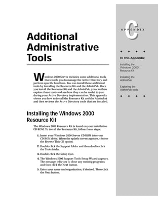 Additional
Administrative
                                                                        C
                                                                    A P P E N D I X




                                                                    ✦      ✦         ✦   ✦


Tools                                                               In This Appendix

                                                                    Installing the
                                                                    Windows 2000
                                                                    Resource Kit


  W         indows 2000 Server includes some additional tools
            that enable you to manage the Active Directory and
  perform specific functions. You can install these additional
                                                                    Installing the
                                                                    AdminPak

  tools by installing the Resource Kit and the AdminPak. Once       Exploring the
  you install the Resource Kit and the AdminPak, you can then       AdminPak tools
  explore these tools and see how they can be useful to you
  during your Active Directory implementation. This appendix        ✦      ✦         ✦   ✦
  shows you how to install the Resource Kit and the AdminPak
  and then reviews the Active Directory tools that are installed.



Installing the Windows 2000
Resource Kit
  The Windows 2000 Resource Kit is found on your installation
  CD-ROM. To install the Resource Kit, follow these steps:

     1. Insert your Windows 2000 Server CD-ROM into your
        CD-ROM drive. When the splash screen appears, choose
        the Browse This CD option.
     2. Double-click the Support folder and then double-click
        the Tools folder.
     3. Double-click the Setup icon.
     4. The Windows 2000 Support Tools Setup Wizard appears.
        The message tells you to close any running programs
        and then click the Next button.
     5. Enter your name and organization, if desired. Then click
        the Next button.
 