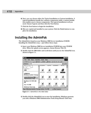 418   Appendixes



             6. Next, you can choose either the Typical installation or Custom installation. A
                typical installation installs the common components while a custom installa-
                tion enables you to choose components. The typical installation is all you
                need. Choose Typical, and then click the Next button.
             7. Click the Next button to begin the installation.
             8. Files are copied and installed to your system. Click the Finish button to com-
                plete the installation.



      Installing the AdminPak
          The AdminPak is found on your Windows 2000 Server installation CD-ROM.
          Installing the AdminPak is easy — just follow these steps:

             1. Insert your Windows 2000 Server installation CD-ROM into your CD-ROM
                drive. When the splash screen appears, choose Browse This CD.
             2. Double-click the I386 folder and scroll down until you see the AdminPak icon,
                shown in Figure C-1.




               Figure C-1: AdminPak in the I386 folder


             3. Double-click the AdminPak icon to start the installation. Windows presents
                you with a Windows 2000 Administration Tools Setup Wizard. Click Next.
 
