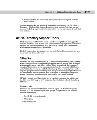 Appendix C ✦ Additional Administrative Tools           419

     4. Windows installs the components. When installation is complete, click the
        Finish button.

  Once the Resource Kit and AdminPak are installed, you have access. Click Start ➪
  Programs ➪ Windows 2000 Support Tools to see your options. Note that you can
  access a Tools Help page from this location where you can learn about all tools that
  were installed.



Active Directory Support Tools
  The Resource Kit and AdminPak install a number of helpful tools. This appendix
  explores only those tools that are used for Active Directory implementation or man-
  agement, but you can learn about all of the tools by clicking Start ➪ Programs ➪
  Windows 2000 Support Tools ➪ Tools Help.

  The following sections give you an overview of the Active Directory tools and how
  those tools may be useful to you.


  SIDWalker
  SIDWalker (security identifier) refers to a collection of administrative tools that help
  you access control policies for both Windows 2000 and NT Servers. With SIDWalker,
  you can modify access control lists (ACLs). This is no small task. The process of
  changing ACLs requires careful planning and analysis. So, why would SIDWalker be
  useful? Primarily, you can use SIDWalker to clean up ACLs of merged groups and
  migrated groups in an interforest migration. The process of integrating two forests is
  not a simple task because new SIDs must be assigned to the merged or migrated
  groups. Fortunately, SIDWalker can be used to aid in this complicated task.

  SIDWalker is made up of three tools, two of which are command-line utilities and
  the third is an MMC snap-in. Let’s look at the three tools that collectively make up
  SIDWalker.

  Showaccs.exe
  Showaccs.exe is a command-line tool, shown in Figure C-2, that enables you to
  examine ACLs and memberships in local groups. Using showaccs.exe, you can
  examine the following:

     ✦ Specific file system directories
     ✦ The registry
     ✦ An entire system
 