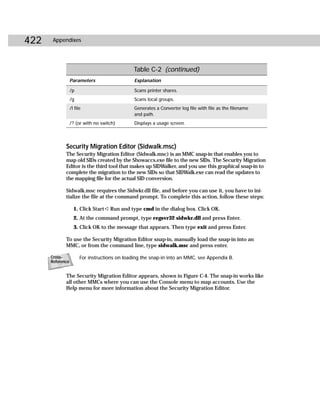 422    Appendixes




                                                Table C-2 (continued)
                  Parameters                    Explanation

                  /p                            Scans printer shares.
                  /g                            Scans local groups.
                  /l file                       Generates a Converter log file with file as the filename
                                                and path.
                  /? (or with no switch)        Displays a usage screen.




             Security Migration Editor (Sidwalk.msc)
             The Security Migration Editor (Sidwalk.msc) is an MMC snap-in that enables you to
             map old SIDs created by the Showaccs.exe file to the new SIDs. The Security Migration
             Editor is the third tool that makes up SIDWalker, and you use this graphical snap-in to
             complete the migration to the new SIDs so that SIDWalk.exe can read the updates to
             the mapping file for the actual SID conversion.

             Sidwalk.msc requires the Sidwkr.dll file, and before you can use it, you have to ini-
             tialize the file at the command prompt. To complete this action, follow these steps:

                    1. Click Start ➪ Run and type cmd in the dialog box. Click OK.
                    2. At the command prompt, type regsvr32 sidwkr.dll and press Enter.
                    3. Click OK to the message that appears. Then type exit and press Enter.

             To use the Security Migration Editor snap-in, manually load the snap-in into an
             MMC, or from the command line, type sidwalk.msc and press enter.

      Cross-            For instructions on loading the snap-in into an MMC, see Appendix B.
      Reference


             The Security Migration Editor appears, shown in Figure C-4. The snap-in works like
             all other MMCs where you can use the Console menu to map accounts. Use the
             Help menu for more information about the Security Migration Editor.
 