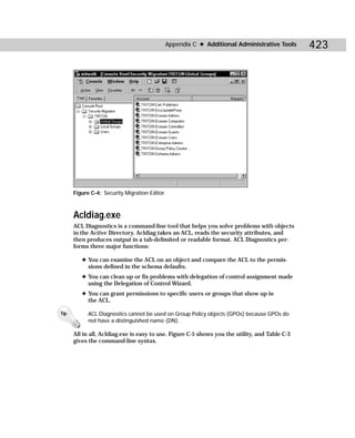 Appendix C ✦ Additional Administrative Tools      423




      Figure C-4: Security Migration Editor



      Acldiag.exe
      ACL Diagnostics is a command-line tool that helps you solve problems with objects
      in the Active Directory. Acldiag takes an ACL, reads the security attributes, and
      then produces output in a tab-delimited or readable format. ACL Diagnostics per-
      forms three major functions:

         ✦ You can examine the ACL on an object and compare the ACL to the permis-
           sions defined in the schema defaults.
         ✦ You can clean up or fix problems with delegation of control assignment made
           using the Delegation of Control Wizard.
         ✦ You can grant permissions to specific users or groups that show up in
           the ACL.

Tip         ACL Diagnostics cannot be used on Group Policy objects (GPOs) because GPOs do
            not have a distinguished name (DN).

      All in all, Acldiag.exe is easy to use. Figure C-5 shows you the utility, and Table C-3
      gives the command-line syntax.
 