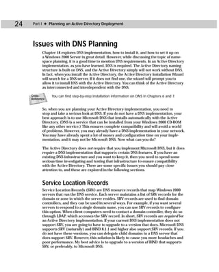 24    Part I ✦ Planning an Active Directory Deployment




      Issues with DNS Planning
            Chapter 18 explores DNS implementation, how to install it, and how to set it up on
            a Windows 2000 Server in great detail. However, while discussing the topic of name-
            space planning, it is a good time to mention DNS requirements. In an Active Directory
            implementation, as you have learned, DNS is required. The Active Directory naming
            structure is built on DNS, and the Active Directory simply will not work without DNS.
            In fact, when you install the Active Directory, the Active Directory Installation Wizard
            will search for a DNS server. If it does not find one, the wizard will prompt you to
            allow it to install DNS with the Active Directory. You can think of the Active Directory
            as interconnected and interdependent with the DNS.

     Cross-      You can find step-by-step installation information on DNS in Chapters 6 and 7.
     Reference


            So, when you are planning your Active Directory implementation, you need to
            stop and take a serious look at DNS. If you do not have a DNS implementation, your
            best approach is to use Microsoft DNS that installs automatically with the Active
            Directory. (DNS is a service that can be installed from your Windows 2000 CD-ROM
            like any other service.) This ensures complete compatibility and will avoid a world
            of problems. However, you may already have a DNS implementation in your network.
            You may have already spent a lot of money and configuration time on your imple-
            mentation, and it may not be Microsoft DNS. Now what can you do?

            The Active Directory does not require that you implement Microsoft DNS, but it does
            require a DNS implementation that supports certain DNS features. If you have an
            existing DNS infrastructure and you want to keep it, then you need to spend some
            serious time investigating and testing that infrastructure to ensure compatibility
            with the Active Directory. There are some specific issues you should pay close
            attention to, and these are explored in the following sections.


            Service Location Records
            Service Location Records (SRV) are DNS resource records that map Windows 2000
            servers that run the DNS service. Each server maintains a list of SRV records for the
            domain or zone in which the server resides. SRV records are used to find domain
            controllers, and they can be used in several ways. For example, if you want several
            servers to respond to a single domain name, you can use SRV records to configure
            this option. When client computers need to contact a domain controller, they do so
            through LDAP, which accesses the SRV record. In short, SRV records are required for
            an Active Directory implementation. If your current DNS implementation does not
            support SRV, you are going to have to upgrade to a version that does. Microsoft DNS
            supports SRV (naturally) and BIND 8.1.1 and higher also support SRV records. If you
            do not have these versions, you can delegate child domains to a DNS server that
            does support SRV. However, this solution is likely to cause you more headaches and
            poor performance. My best advice is to upgrade to a version of BIND that supports
            SRV, or preferably, to Microsoft DNS.
 