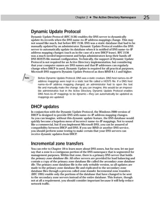 Chapter 2 ✦ The Active Directory Namespace            25

       Dynamic Update Protocol
       Dynamic Update Protocol (RFC 2136) enables the DNS server to dynamically
       update its records when the DNS name–to–IP address mappings change. This may
       not sound like much, but before RFC 2136, DNS was a static database that had to be
       manually updated by an administrator. Dynamic Update Protocol enables the DNS
       server to automatically update its database when it is notified of DNS name–to–IP
       address mapping changes (such as in the case of a new DHCP lease). RFC 2136
       was a much needed improvement and helps administrators keep their hands off
       DNS HOSTS file manual configuration. Technically, the support of Dynamic Update
       Protocol is not required for an Active Directory implementation, but considering
       that your computer names are DNS names and that IP addresses can regularly
       change when DHCP is used, Dynamic Update is required for all practical purposes.
       Microsoft DNS supports Dynamic Update Protocol as does BIND 8.1.1 and higher.

Note        Before Dynamic Update Protocol, DNS was a static creature. DNS host names–to–IP
            address mappings were kept in a static text file called a HOSTS file. If a DNS host
            name–to–IP address mapping changed, an administrator had to open the text
            file and manually make the change. As you can imagine, this would be an impossi-
            ble administrative feat in the Active Directory. Dynamic Update Protocol enables
            DNS host–to–IP mappings to be dynamic — they can automatically be updated as
            mappings are updated.


       DHCP updates
       In conjunction with the Dynamic Update Protocol, the Windows 2000 version of
       DHCP is designed to provide DNS with name–to–IP address mapping changes.
       As you can imagine, without this dynamic update feature, the DNS database would
       quickly become a hopeless mess of incorrect name–to–IP mappings. Not to sound
       like a commercial, but if you implement Microsoft DNS, you can be assured of
       compatibility between DHCP and DNS. If you use BIND or another DNS service,
       you should perform some testing to make certain that your DNS servers can
       receive dynamic updates from DHCP.


       Incremental zone transfers
       You can refer to Chapter 18 to learn more about DNS zones, but for now, let me just
       say that a zone is a contiguous portion of the DNS namespace that is segmented for
       management purposes. Within that zone, there is a primary DNS server that holds
       the primary zone database file. All other servers are provided for load balancing and
       contain a copy of the primary zone database file called the secondary zone database
       file. The primary zone database file is the only writable version, so all updates are
       made to the primary zone database file and replicated to the secondary zone
       database files through a process called zone transfer. Incremental zone transfers
       (RFC 1995) enable only the portions of the database that have changed to be sent
       to the secondary zone servers instead of the entire database. This feature, though
       not at all a requirement, you should consider important because it will help reduce
       network traffic.
 
