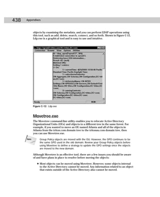438   Appendixes



             objects by examining the metadata, and you can perform LDAP operations using
             this tool, such as add, delete, search, connect, and so forth. Shown in Figure C-12,
             Ldp.exe is a graphical tool and is easy to use and intuitive.




             Figure C-12: Ldp.exe



             Movetree.exe
             The Movetree command-line utility enables you to relocate Active Directory
             Organizational Units (OUs) and objects to a different tree in the same forest. For
             example, if you wanted to move an OU named Atlanta and all of the objects in
             Atlanta from the triton.com domain tree to the tritonau.com domain tree, then
             you can use Movetree.exe.

      Note        Group Policy objects are moved with the OU. However, the GPO continues to be
                  the same GPO used in the old domain. Review your Group Policy objects before
                  using Movetree to define a strategy to update the GPO settings once the objects
                  are moved to the new domain.

             Although Movetree is an effective tool, there are a few issues you should be aware
             of and have plans in place to resolve before moving the objects:

                ✦ Most objects can be moved using Movetree. However, some objects internal
                  to the Active Directory cannot be moved. Any information related to an object
                  that exists outside of the Active Directory also cannot be moved.
 