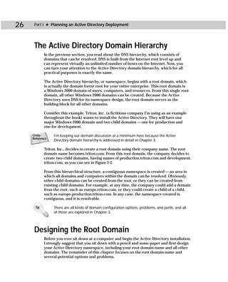 26    Part I ✦ Planning an Active Directory Deployment




      The Active Directory Domain Hierarchy
            In the previous section, you read about the DNS hierarchy, which consists of
            domains that can be resolved. DNS is built from the Internet root level up and
            can represent virtually an unlimited number of hosts on the Internet. Now, you
            can turn your attention to the Active Directory domain hierarchy, which for all
            practical purposes is exactly the same.

            The Active Directory hierarchy, or namespace, begins with a root domain, which
            is actually the domain forest root for your entire enterprise. This root domain is
            a Windows 2000 domain of users, computers, and resources. From this single root
            domain, all other Windows 2000 domains can be created. Because the Active
            Directory uses DNS for its namespace design, the root domain serves as the
            building block for all other domains.

            Consider this example. Triton, Inc. (a fictitious company I’m using as an example
            throughout the book) wants to install the Active Directory. They will have one
            major Windows 2000 domain and two child domains — one for production and
            one for development.

     Cross-      I’m keeping our domain discussion at a minimum here because the Active
     Reference
                 Directory domain hierarchy is addressed in detail in Chapter 3.

            Triton, Inc., decides to create a root domain using their company name. The root
            domain name becomes triton.com. From this root domain, the company decides to
            create two child domains, having names of production.triton.com and development.
            triton.com, as you can see in Figure 2-2.

            From this hierarchical structure, a contiguous namespace is created — an area in
            which all domains and computers within the domain can be resolved. Obviously,
            other child domains can be created from the root, or they can be created from
            existing child domains. For example, at any time, the company could add a domain
            from the root, such as europe.triton.com, or they could create a child of a child,
            such as europe.production.triton.com. In any case, the namespace created is
            contiguous, and it is resolvable.

      Tip        There are all kinds of domain configuration options, problems, and perils, and all
                 of those are explored in Chapter 3.




      Designing the Root Domain
            Before you ever sit down at a computer and begin the Active Directory installation,
            I strongly suggest that you sit down with a pencil and some paper and first design
            your Active Directory namespace, including your root domain name and all other
            domains. The remainder of this chapter focuses on the root domain name and
            several potential options and problems.
 