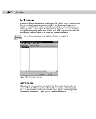 446    Appendixes




             Replmon.exe
             Replication Monitor is a graphical interface tool that enables you to examine Active
             Directory replication among domain controllers and domains and to perform a
             number of administrative actions, such as force replication between domain con-
             trollers, generate a status report about replication, trigger the KCC, and view intra-
             site replication topology. Replication Monitor is an MMC snap-in and functions like
             all other MMC snap-ins. Figure C-16 shows you Replication Monitor.

      Cross-      You can learn more about using Replication Monitor in Chapter 13.
      Reference




             Figure C-16: Replication Monitor



             Sdcheck.exe
             Sdcheck.exe is a command-line tool that checks the security descriptor for any
             object in the Active Directory. Remember that the security descriptor contains
             the ACLs that determine permissions for that object. Figure C-17 shows you the
             Sdcheck tool, and Table C-15 gives you the command-line syntax.
 
