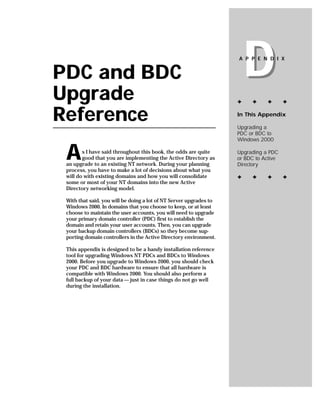 PDC and BDC
Upgrade
                                                                        D
                                                                    A P P E N D I X




                                                                    ✦    ✦     ✦       ✦


Reference                                                           In This Appendix

                                                                    Upgrading a
                                                                    PDC or BDC to
                                                                    Windows 2000


 A      s I have said throughout this book, the odds are quite
        good that you are implementing the Active Directory as
 an upgrade to an existing NT network. During your planning
                                                                    Upgrading a PDC
                                                                    or BDC to Active
                                                                    Directory
 process, you have to make a lot of decisions about what you
 will do with existing domains and how you will consolidate         ✦    ✦     ✦       ✦
 some or most of your NT domains into the new Active
 Directory networking model.

 With that said, you will be doing a lot of NT Server upgrades to
 Windows 2000. In domains that you choose to keep, or at least
 choose to maintain the user accounts, you will need to upgrade
 your primary domain controller (PDC) first to establish the
 domain and retain your user accounts. Then, you can upgrade
 your backup domain controllers (BDCs) so they become sup-
 porting domain controllers in the Active Directory environment.

 This appendix is designed to be a handy installation reference
 tool for upgrading Windows NT PDCs and BDCs to Windows
 2000. Before you upgrade to Windows 2000, you should check
 your PDC and BDC hardware to ensure that all hardware is
 compatible with Windows 2000. You should also perform a
 full backup of your data — just in case things do not go well
 during the installation.
 