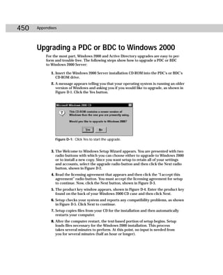 450   Appendixes




      Upgrading a PDC or BDC to Windows 2000
          For the most part, Windows 2000 and Active Directory upgrades are easy to per-
          form and trouble free. The following steps show how to upgrade a PDC or BDC
          to Windows 2000 Server:

             1. Insert the Windows 2000 Server installation CD-ROM into the PDC’s or BDC’s
                CD-ROM drive.
             2. A message appears telling you that your operating system is running an older
                version of Windows and asking you if you would like to upgrade, as shown in
                Figure D-1. Click the Yes button.




               Figure D-1: Click Yes to start the upgrade.


             3. The Welcome to Windows Setup Wizard appears. You are presented with two
                radio buttons with which you can choose either to upgrade to Windows 2000
                or to install a new copy. Since you want setup to retain all of your settings
                and accounts, select the upgrade radio button and then click the Next radio
                button, shown in Figure D-2.
             4. Read the licensing agreement that appears and then click the “I accept this
                agreement” radio button. You must accept the licensing agreement for setup
                to continue. Now, click the Next button, shown in Figure D-3.
             5. The product key window appears, shown in Figure D-4. Enter the product key
                found on the back of your Windows 2000 CD case and then click Next.
             6. Setup checks your system and reports any compatibility problems, as shown
                in Figure D-5. Click Next to continue.
             7. Setup copies files from your CD for the installation and then automatically
                restarts your computer.
             8. After the computer restart, the text-based portion of setup begins. Setup
                loads files necessary for the Windows 2000 installation. This process
                takes several minutes to perform. At this point, no input is needed from
                you for several minutes (half an hour or longer).
 