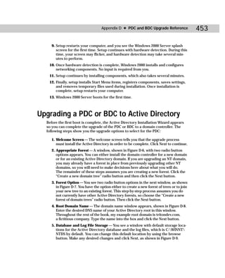 Appendix D ✦ PDC and BDC Upgrade Reference                 453

     9. Setup restarts your computer, and you see the Windows 2000 Server splash
        screen for the first time. Setup continues with hardware detection. During this
        time, your screen may flicker, and hardware detection may take several min-
        utes to perform.
   10. Once hardware detection is complete, Windows 2000 installs and configures
       networking components. No input is required from you.
   11. Setup continues by installing components, which also takes several minutes.
   12. Finally, setup installs Start Menu items, registers components, saves settings,
       and removes temporary files used during installation. Once installation is
       complete, setup restarts your computer.
   13. Windows 2000 Server boots for the first time.



Upgrading a PDC or BDC to Active Directory
  Before the first boot is complete, the Active Directory Installation Wizard appears
  so you can complete the upgrade of the PDC or BDC to a domain controller. The
  following steps show you the upgrade options to select for the PDC:

     1. Welcome Screen — The welcome screen tells you that the upgrade process
        must install the Active Directory in order to be complete. Click Next to continue.
     2. Appropriate Forest — A window, shown in Figure D-6, with two radio button
        options appears. You can either install the domain controller for a new domain
        or for an existing Active Directory domain. If you are upgrading an NT domain,
        you may already have a forest in place from previously upgrading other NT
        domains, so you will need to make decisions here about what you will do.
        The remainder of these steps assumes you are creating a new forest. Click the
        “Create a new domain tree” radio button and then click the Next button.
     3. Forest Option — You see two radio button options in the next window, as shown
        in Figure D-7. You have the option either to create a new forest of trees or to join
        your new tree to an existing forest. This step-by-step process assumes you do
        not currently have other Active Directory forests, so choose the “Create a new
        forest of domain trees” radio button. Then click the Next button.
     4. Root Domain Name — The domain name window appears, shown in Figure D-8.
        Enter the desired DNS name of your Active Directory root in this window.
        Throughout the rest of the book, my example root domain is tritondev.com,
        a fictitious company. Type the name into the box and click the Next button.
     5. Database and Log File Storage — You see a window with default storage loca-
        tions for the Active Directory database and the log files, which is C:WINNT
        NTDS by default. You can change this default location by using the browse
        button. Make any desired changes and click Next, as shown in Figure D-9.
 