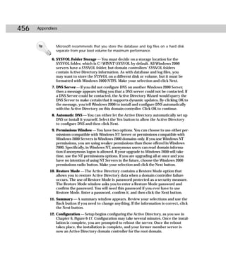 456   Appendixes



      Tip      Microsoft recommends that you store the database and log files on a hard disk
               separate from your boot volume for maximum performance.

             6. SYSVOL Folder Storage — You must decide on a storage location for the
                SYSVOL folder, which is C:WINNTSYSVOL by default. All Windows 2000
                servers have a SYSVOL folder, but domain controllers’ SYSVOL folders
                contain Active Directory information. As with database and log files, you
                may want to store the SYSVOL on a different disk or volume, but it must be
                formatted with Windows 2000 NTFS. Make your selection and click Next.
             7. DNS Server — If you did not configure DNS on another Windows 2000 Server,
                then a message appears telling you that a DNS server could not be contacted. If
                a DNS Server could be contacted, the Active Directory Wizard would query the
                DNS Server to make certain that it supports dynamic updates. By clicking OK to
                the message, you tell Windows 2000 to install and configure DNS automatically
                with the Active Directory on this domain controller. Click OK to continue.
             8. Automatic DNS — You can either let the Active Directory automatically set up
                DNS or install it yourself. Select the Yes button to allow the Active Directory
                to configure DNS and then click Next.
             9. Permissions Window — You have two options. You can choose to use either per-
                missions compatible with Windows NT Server or permissions compatible with
                Windows 2000 Servers in Windows 2000 domains only. If you use Windows NT
                permissions, you are using weaker permissions than those offered in Windows
                2000. Specifically, in Windows NT, anonymous users can read domain informa-
                tion if anonymous logon is allowed. If your upgrade to Windows 2000 will take
                time, use the NT permissions options. If you are upgrading all at once and you
                have no intention of using NT Servers in the future, choose the Windows 2000
                permissions radio button. Make your selection and click the Next button.
            10. Restore Mode — The Active Directory contains a Restore Mode option that
                allows you to restore Active Directory data when a domain controller failure
                occurs. The use of Restore Mode is password protected as a security measure.
                The Restore Mode window asks you to enter a Restore Mode password and
                confirm the password. You will need this password if you ever have to use
                Restore Mode. Enter a password, confirm it, and then click the Next button.
            11. Summary — A summary window appears. Review your selections and use the
                Back button if you need to change anything. If the information is correct, click
                the Next button.
            12. Configuration — Setup begins configuring the Active Directory, as you see in
                Chapter 6, Figure 6-17. Configuration may take several minutes. Once the instal-
                lation is complete, you are prompted to reboot the server. Once the reboot
                takes place, the installation is complete, and your former member server is
                now an Active Directory domain controller for the root domain.
 