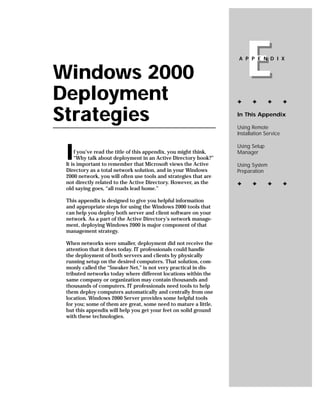 Windows 2000
Deployment
                                                                      E
                                                                  A P P E N D I X




                                                                  ✦      ✦       ✦       ✦


Strategies                                                        In This Appendix

                                                                  Using Remote
                                                                  Installation Service



 I
                                                                  Using Setup
     f you’ve read the title of this appendix, you might think,   Manager
     “Why talk about deployment in an Active Directory book?”
 It is important to remember that Microsoft views the Active      Using System
 Directory as a total network solution, and in your Windows       Preparation
 2000 network, you will often use tools and strategies that are
 not directly related to the Active Directory. However, as the    ✦      ✦       ✦       ✦
 old saying goes, “all roads lead home.”

 This appendix is designed to give you helpful information
 and appropriate steps for using the Windows 2000 tools that
 can help you deploy both server and client software on your
 network. As a part of the Active Directory’s network manage-
 ment, deploying Windows 2000 is major component of that
 management strategy.

 When networks were smaller, deployment did not receive the
 attention that it does today. IT professionals could handle
 the deployment of both servers and clients by physically
 running setup on the desired computers. That solution, com-
 monly called the “Sneaker Net,” is not very practical in dis-
 tributed networks today where different locations within the
 same company or organization may contain thousands and
 thousands of computers. IT professionals need tools to help
 them deploy computers automatically and centrally from one
 location. Windows 2000 Server provides some helpful tools
 for you; some of them are great, some need to mature a little,
 but this appendix will help you get your feet on solid ground
 with these technologies.
 