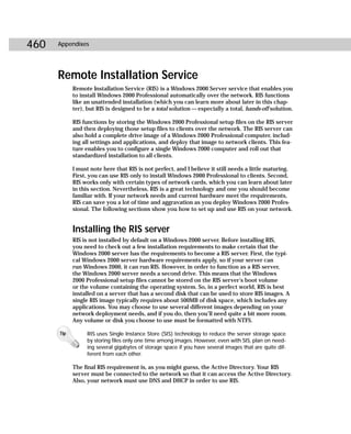 460   Appendixes




      Remote Installation Service
            Remote Installation Service (RIS) is a Windows 2000 Server service that enables you
            to install Windows 2000 Professional automatically over the network. RIS functions
            like an unattended installation (which you can learn more about later in this chap-
            ter), but RIS is designed to be a total solution — especially a total, hands-off solution.

            RIS functions by storing the Windows 2000 Professional setup files on the RIS server
            and then deploying those setup files to clients over the network. The RIS server can
            also hold a complete drive image of a Windows 2000 Professional computer, includ-
            ing all settings and applications, and deploy that image to network clients. This fea-
            ture enables you to configure a single Windows 2000 computer and roll out that
            standardized installation to all clients.

            I must note here that RIS is not perfect, and I believe it still needs a little maturing.
            First, you can use RIS only to install Windows 2000 Professional to clients. Second,
            RIS works only with certain types of network cards, which you can learn about later
            in this section. Nevertheless, RIS is a great technology and one you should become
            familiar with. If your network needs and current hardware meet the requirements,
            RIS can save you a lot of time and aggravation as you deploy Windows 2000 Profes-
            sional. The following sections show you how to set up and use RIS on your network.


            Installing the RIS server
            RIS is not installed by default on a Windows 2000 server. Before installing RIS,
            you need to check out a few installation requirements to make certain that the
            Windows 2000 server has the requirements to become a RIS server. First, the typi-
            cal Windows 2000 server hardware requirements apply, so if your server can
            run Windows 2000, it can run RIS. However, in order to function as a RIS server,
            the Windows 2000 server needs a second drive. This means that the Windows
            2000 Professional setup files cannot be stored on the RIS server’s boot volume
            or the volume containing the operating system. So, in a perfect world, RIS is best
            installed on a server that has a second disk that can be used to store RIS images. A
            single RIS image typically requires about 500MB of disk space, which includes any
            applications. You may choose to use several different images depending on your
            network deployment needs, and if you do, then you’ll need quite a bit more room.
            Any volume or disk you choose to use must be formatted with NTFS.

      Tip        RIS uses Single Instance Store (SIS) technology to reduce the server storage space
                 by storing files only one time among images. However, even with SIS, plan on need-
                 ing several gigabytes of storage space if you have several images that are quite dif-
                 ferent from each other.

            The final RIS requirement is, as you might guess, the Active Directory. Your RIS
            server must be connected to the network so that it can access the Active Directory.
            Also, your network must use DNS and DHCP in order to use RIS.
 
