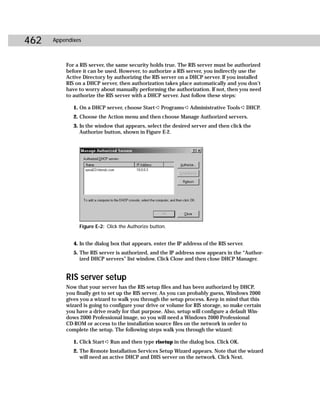 462   Appendixes



          For a RIS server, the same security holds true. The RIS server must be authorized
          before it can be used. However, to authorize a RIS server, you indirectly use the
          Active Directory by authorizing the RIS server on a DHCP server. If you installed
          RIS on a DHCP server, then authorization takes place automatically and you don’t
          have to worry about manually performing the authorization. If not, then you need
          to authorize the RIS server with a DHCP server. Just follow these steps:

             1. On a DHCP server, choose Start ➪ Programs ➪ Administrative Tools ➪ DHCP.
             2. Choose the Action menu and then choose Manage Authorized servers.
             3. In the window that appears, select the desired server and then click the
                Authorize button, shown in Figure E-2.




               Figure E-2: Click the Authorize button.


             4. In the dialog box that appears, enter the IP address of the RIS server.
             5. The RIS server is authorized, and the IP address now appears in the “Author-
                ized DHCP servers” list window. Click Close and then close DHCP Manager.


          RIS server setup
          Now that your server has the RIS setup files and has been authorized by DHCP,
          you finally get to set up the RIS server. As you can probably guess, Windows 2000
          gives you a wizard to walk you through the setup process. Keep in mind that this
          wizard is going to configure your drive or volume for RIS storage, so make certain
          you have a drive ready for that purpose. Also, setup will configure a default Win-
          dows 2000 Professional image, so you will need a Windows 2000 Professional
          CD-ROM or access to the installation source files on the network in order to
          complete the setup. The following steps walk you through the wizard:

             1. Click Start ➪ Run and then type risetup in the dialog box. Click OK.
             2. The Remote Installation Services Setup Wizard appears. Note that the wizard
                will need an active DHCP and DHS server on the network. Click Next.
 