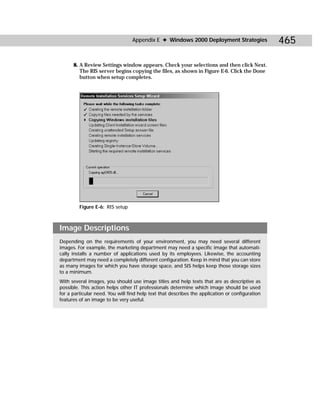 Appendix E ✦ Windows 2000 Deployment Strategies                465

      8. A Review Settings window appears. Check your selections and then click Next.
         The RIS server begins copying the files, as shown in Figure E-6. Click the Done
         button when setup completes.




         Figure E-6: RIS setup



Image Descriptions
Depending on the requirements of your environment, you may need several different
images. For example, the marketing department may need a specific image that automati-
cally installs a number of applications used by its employees. Likewise, the accounting
department may need a completely different configuration. Keep in mind that you can store
as many images for which you have storage space, and SIS helps keep those storage sizes
to a minimum.
With several images, you should use image titles and help texts that are as descriptive as
possible. This action helps other IT professionals determine which image should be used
for a particular need. You will find help text that describes the application or configuration
features of an image to be very useful.
 