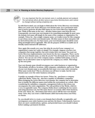 28   Part I ✦ Planning an Active Directory Deployment



     Caution    It is very important that the root domain name is carefully planned and analyzed.
                The root domain affects all other names in your Active Directory forest, and it cannot
                be changed without starting completely over.

           So with that in mind, you can begin to think about the Active Directory root domain.
           When you create your Active Directory root domain name, it is a permanent name
           that is used to generate all other DNS names in your Active Directory implementa-
           tion. Think of this name as the root — all other names must come from the root.
           Consequently, you want your root domain to be something meaningful. In most cases,
           the domain root name will simply be the name of the company or organization. For
           example, Triton, Inc., has a single company name, so it makes sense for this company
           to use triton.com as their root domain name. All other names in their enterprise will
           be derived from this root. For that reason, your root domain name should be some-
           thing meaningful and recognizable. After all, the purpose of DNS is to enable use of
           friendly names instead of IP addresses.

           Once again this sounds very easy, but what do you do if your company’s or
           organization’s name isn’t quite so simple? For example, suppose you have two
           companies that merge together, but each retains their own name. You want one
           Active Directory implementation (one forest) for the two companies. There can be
           only one root domain name, so what do you do? You obviously have to make some
           choices. You can use one of the company names, combine both names, or try to
           figure out an alternative name to represent the company as a whole. This brings
           up the next point.

           Your root domain name should encompass your entire business or organization.
           This includes all offices, locations, child companies, subsidiaries, and so on. Think
           of your root domain name as an umbrella that must cover your entire enterprise.
           What name works best? This is a decision you will have to make, but the root
           domain must cover the entire business enterprise.

           Consider an example of these two issues. Triton, Inc., purchases a company
           called Star Works. Triton, Inc., also has a number of subsidiary companies.
           When designing the Active Directory root domain, the company has to determine
           how to handle the different names used within the environment as a whole. After
           considering the subsidiary companies, management believes that triton.com
           encompasses the entire organization. The only problem is Star Works, which is
           a very recognizable name. The company thinks about combining the two names
           and using tritonstar.com, but this name doesn’t accurately reflect their business.
           In the end, Triton, Inc., determines that triton.com is still the best root domain
           name. Later, they can create a child domain called starworks.triton.com if they
           so choose.

           So, you should strive to create a root domain that is friendly, recognizable, and
           encompasses your entire business now and into the future. Unfortunately, however,
           there are more considerations, options, and potential issues you should evaluate
           before making a permanent decision.
 
