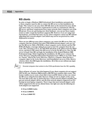 466   Appendixes




             RIS clients
             In order to begin a Windows 2000 Professional client installation automatically,
             a client computer must be able to contact the RIS server so that installation can
             begin. This contact is one area where RIS falls short at the moment because clients
             must meet some very restrictive requirements in order to communicate with the
             RIS server, and those requirements leave many network client computers out of the
             RIS picture. If you are purchasing new client hardware, you can use these require-
             ments to make certain the hardware supports RIS. However, if you are using exist-
             ing hardware, you’ll find that many of your client computers cannot use RIS without
             upgrading their network adapter card (which may not be too practical in a wide
             deployment scenario).

             There are two different ways client computers can contact the RIS server. First, any
             computer that has a Preboot Execution (PXE) ROM network adapter card can con-
             tact the RIS server. With a PXE ROM, a client computer can be started, and the PXE
             ROM will display a message asking if you want to start the computer from the net-
             work. After choosing to do so, the PXE ROM will obtain an IP address from the DHCP
             server, and then it will contact the DNS server to locate the RIS server. Once the RIS
             server is found, then RIS can begin the installation of the desired Windows 2000
             Professional image. Before beginning the installation, the RIS server contacts the
             Active Directory using Boot Information Negotiation Layer (BINL) to see if the client
             is a “known” client in the Active Directory, which is a computer client that has a
             computer object in the Active Directory, and if installation can occur. If the client is
             a known client, then RIS begins the installation. All of this occurs without any input
             from an administrator.

      Note        Personal computers that conform to the PC98 specification have the PXE capability.


             This is all great, of course, but what happens if your client computers do not support
             PXE? In this case, Windows 2000 includes a RIS PXE boot emulator disk creator. This
             feature enables you to create a boot disk to boot nonPXE clients so they can contact
             the RIS server using the boot disk. However, things are not as simple as they seem.
             The boot disk works only on clients that have certain network adapters installed. Not
             just any network adapter will do, and all of the network adapters supported are PCI,
             leaving out most laptop computers. There’s hope that more network adapter cards
             will be supported in the not too distant future, but right now only the following net-
             work adapters are supported:

                ✦ 3Com 3c900B-Combo
                ✦ 3Com 3c900B-FL
                ✦ 3Com 3c900B-TPC
 