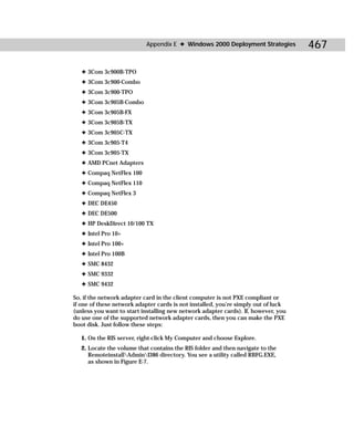 Appendix E ✦ Windows 2000 Deployment Strategies          467

   ✦ 3Com 3c900B-TPO
   ✦ 3Com 3c900-Combo
   ✦ 3Com 3c900-TPO
   ✦ 3Com 3c905B-Combo
   ✦ 3Com 3c905B-FX
   ✦ 3Com 3c905B-TX
   ✦ 3Com 3c905C-TX
   ✦ 3Com 3c905-T4
   ✦ 3Com 3c905-TX
   ✦ AMD PCnet Adapters
   ✦ Compaq NetFlex 100
   ✦ Compaq NetFlex 110
   ✦ Compaq NetFlex 3
   ✦ DEC DE450
   ✦ DEC DE500
   ✦ HP DeskDirect 10/100 TX
   ✦ Intel Pro 10+
   ✦ Intel Pro 100+
   ✦ Intel Pro 100B
   ✦ SMC 8432
   ✦ SMC 9332
   ✦ SMC 9432

So, if the network adapter card in the client computer is not PXE compliant or
if one of these network adapter cards is not installed, you’re simply out of luck
(unless you want to start installing new network adapter cards). If, however, you
do use one of the supported network adapter cards, then you can make the PXE
boot disk. Just follow these steps:

   1. On the RIS server, right-click My Computer and choose Explore.
   2. Locate the volume that contains the RIS folder and then navigate to the
      RemoteinstallAdminI386 directory. You see a utility called RBFG.EXE,
      as shown in Figure E-7.
 