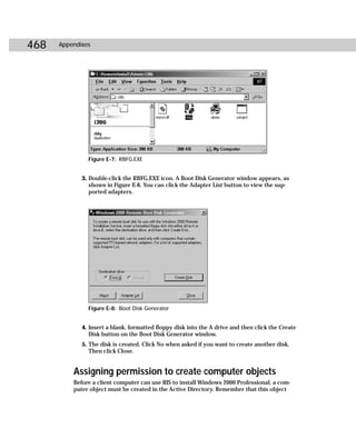 468   Appendixes




               Figure E-7: RBFG.EXE


             3. Double-click the RBFG.EXE icon. A Boot Disk Generator window appears, as
                shown in Figure E-8. You can click the Adapter List button to view the sup-
                ported adapters.




               Figure E-8: Boot Disk Generator


             4. Insert a blank, formatted floppy disk into the A drive and then click the Create
                Disk button on the Boot Disk Generator window.
             5. The disk is created. Click No when asked if you want to create another disk.
                Then click Close.


          Assigning permission to create computer objects
          Before a client computer can use RIS to install Windows 2000 Professional, a com-
          puter object must be created in the Active Directory. Remember that this object
 