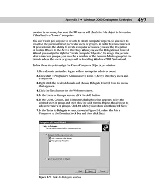 Appendix E ✦ Windows 2000 Deployment Strategies            469

creation is necessary because the RIS server will check for this object to determine
if the client is a “known” computer.

You don’t want just anyone to be able to create computer objects, so you need to
establish the permission for particular users or groups. In order to enable users or
IT professionals the ability to create computer accounts, you use the Delegation
of Control Wizard in the Active Directory. When you use the Delegation of Control
Wizard, you assign the right to “Create Computer Objects.” To assign this permis-
sion to users or groups, you must be a member of the Domain Admins group for the
domain where the users or groups will be installing Windows 2000 Professional.

Follow these steps to assign the Create Computer Objects permission:

   1. On a domain controller, log on with an enterprise admin account.
   2. Click Start ➪ Programs ➪ Administrative Tools ➪ Active Directory Users and
      Computers.
   3. Right-click the desired domain and choose Delegate Control from the menu
      that appears.
   4. Click the Next button on the Welcome screen.
   5. In the Users or Groups screen, click the Add button.
   6. In the Users, Groups, and Computers dialog box that appears, select the
      desired user or group and then click the Add button. Repeat this process to
      add other users or groups. Click OK when you’re done and then click Next.
   7. In the Tasks to Delegate screen, shown in Figure E-9, select the Join a
      Computer to the Domain check box and then click Next.




     Figure E-9: Tasks to Delegate window
 