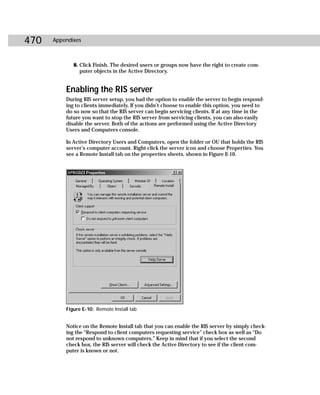 470   Appendixes



             8. Click Finish. The desired users or groups now have the right to create com-
                puter objects in the Active Directory.


          Enabling the RIS server
          During RIS server setup, you had the option to enable the server to begin respond-
          ing to clients immediately. If you didn’t choose to enable this option, you need to
          do so now so that the RIS server can begin servicing clients. If at any time in the
          future you want to stop the RIS server from servicing clients, you can also easily
          disable the server. Both of the actions are performed using the Active Directory
          Users and Computers console.

          In Active Directory Users and Computers, open the folder or OU that holds the RIS
          server’s computer account. Right-click the server icon and choose Properties. You
          see a Remote Install tab on the properties sheets, shown in Figure E-10.




          Figure E-10: Remote Install tab


          Notice on the Remote Install tab that you can enable the RIS server by simply check-
          ing the “Respond to client computers requesting service” check box as well as “Do
          not respond to unknown computers.” Keep in mind that if you select the second
          check box, the RIS server will check the Active Directory to see if the client com-
          puter is known or not.
 
