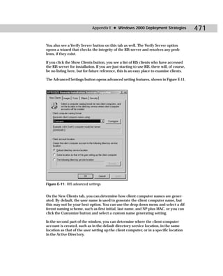 Appendix E ✦ Windows 2000 Deployment Strategies                  471

You also see a Verify Server button on this tab as well. The Verify Server option
opens a wizard that checks the integrity of the RIS server and resolves any prob-
lems, if they exist.

If you click the Show Clients button, you see a list of RIS clients who have accessed
the RIS server for installation. If you are just starting to use RIS, there will, of course,
be no listing here, but for future reference, this is an easy place to examine clients.

The Advanced Settings button opens advanced setting features, shown in Figure E-11.




Figure E-11: RIS advanced settings


On the New Clients tab, you can determine how client computer names are gener-
ated. By default, the user name is used to generate the client computer name, but
this may not be your best option. You can use the drop-down menu and select a dif-
ferent naming scheme, such as first initial, last name, and NP plus MAC, or you can
click the Customize button and select a custom name generating setting.

In the second part of the window, you can determine where the client computer
account is created, such as in the default directory service location, in the same
location as that of the user setting up the client computer, or in a specific location
in the Active Directory.
 