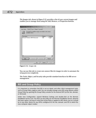 472   Appendixes



           The Images tab, shown in Figure E-12, provides a list of your current images and
           enables you to manage them using the Add, Remove, or Properties buttons.




           Figure E-12: Images tab


           You can use this tab to create new answer files for images in order to automate the
           setup process completely.

           The Tools, Object, and Security tabs provide standard interfaces for RIS server
           management.



        RIS and Group Policy
        It is important to remember that RIS is not an island, and other client management tools,
        such as Group Policy, apply as well. You can actually manage some RIS setup options within
        Group Policy by opening the Group Policy console for the desired GPO (at the site, domain,
        or OU level).
        Under User Configuration, expand Windows Settings and double-click on the Remote
        Installation Service icon. You then see the policy for the Remote Installation Service. Beyond
        this basic option, do keep in mind that Group Policy is applied to RIS clients, just as it would
        be to any other clients for any GPOs configured for the site, domain, and OU in which the
        new computer object resides.
 