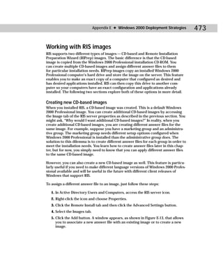 Appendix E ✦ Windows 2000 Deployment Strategies            473

Working with RIS images
RIS supports two different types of images — CD-based and Remote Installation
Preparation Wizard (RIPrep) images. The basic difference is that the CD-based
image is copied from the Windows 2000 Professional installation CD-ROM. You
can create multiple CD-based images and assign different answer files to them
for particular installation needs. RIPrep images copy an installed Windows 2000
Professional computer’s hard drive and store the image on the server. This feature
enables you to make an exact copy of a computer that configured as desired and
has desired applications installed. RIS can then copy this drive to another com-
puter so your computers have an exact configuration and applications already
installed. The following two sections explore both of these options in more detail.

Creating new CD-based images
When you installed RIS, a CD-based image was created. This is a default Windows
2000 Professional image. You can create additional CD-based images by accessing
the Image tab of the RIS server properties as described in the previous section. You
might ask, “Why would I want additional CD-based images?” In reality, when you
create additional CD-based images, you are creating different answer files for the
same image. For example, suppose you have a marketing group and an administra-
tive group. The marketing group needs different setup options configured when
Windows 2000 Professional is installed than the administrative group does. The
solution to this dilemma is to create different answer files for each group in order to
meet the installation needs. You learn how to create answer files later in this chap-
ter, but for now, you simply need to know that you can apply different answer files
to the same CD-based image.

However, you can also create a new CD-based image as well. This feature is particu-
larly useful if you need to make different language versions of Windows 2000 Profes-
sional available and will be useful in the future with different client releases of
Windows that support RIS.

To assign a different answer file to an image, just follow these steps:

   1. In Active Directory Users and Computers, access the RIS server icon.
   2. Right-click the icon and choose Properties.
   3. Click the Remote Install tab and then click the Advanced Settings button.
   4. Select the Images tab.
   5. Click the Add button. A window appears, as shown in Figure E-13, that allows
      you to associate a new answer file with an existing image or to create a new
      image.
 