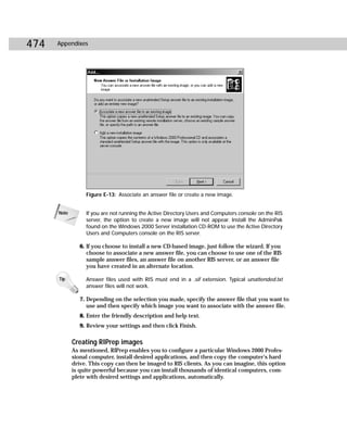 474   Appendixes




                  Figure E-13: Associate an answer file or create a new image.


      Note        If you are not running the Active Directory Users and Computers console on the RIS
                  server, the option to create a new image will not appear. Install the AdminPak
                  found on the Windows 2000 Server installation CD-ROM to use the Active Directory
                  Users and Computers console on the RIS server.

                6. If you choose to install a new CD-based image, just follow the wizard. If you
                   choose to associate a new answer file, you can choose to use one of the RIS
                   sample answer files, an answer file on another RIS server, or an answer file
                   you have created in an alternate location.

      Tip         Answer files used with RIS must end in a .sif extension. Typical unattended.txt
                  answer files will not work.

                7. Depending on the selection you made, specify the answer file that you want to
                   use and then specify which image you want to associate with the answer file.
                8. Enter the friendly description and help text.
                9. Review your settings and then click Finish.

             Creating RIPrep images
             As mentioned, RIPrep enables you to configure a particular Windows 2000 Profes-
             sional computer, install desired applications, and then copy the computer’s hard
             drive. This copy can then be imaged to RIS clients. As you can imagine, this option
             is quite powerful because you can install thousands of identical computers, com-
             plete with desired settings and applications, automatically.
 