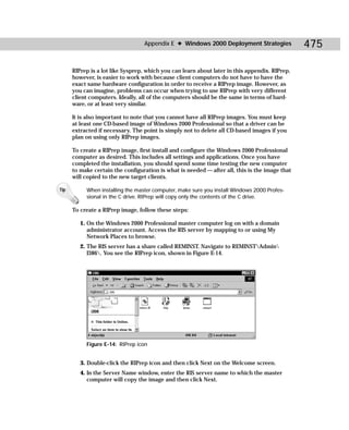 Appendix E ✦ Windows 2000 Deployment Strategies               475

      RIPrep is a lot like Sysprep, which you can learn about later in this appendix. RIPrep,
      however, is easier to work with because client computers do not have to have the
      exact same hardware configuration in order to receive a RIPrep image. However, as
      you can imagine, problems can occur when trying to use RIPrep with very different
      client computers. Ideally, all of the computers should be the same in terms of hard-
      ware, or at least very similar.

      It is also important to note that you cannot have all RIPrep images. You must keep
      at least one CD-based image of Windows 2000 Professional so that a driver can be
      extracted if necessary. The point is simply not to delete all CD-based images if you
      plan on using only RIPrep images.

      To create a RIPrep image, first install and configure the Windows 2000 Professional
      computer as desired. This includes all settings and applications. Once you have
      completed the installation, you should spend some time testing the new computer
      to make certain the configuration is what is needed — after all, this is the image that
      will copied to the new target clients.

Tip        When installing the master computer, make sure you install Windows 2000 Profes-
           sional in the C drive. RIPrep will copy only the contents of the C drive.

      To create a RIPrep image, follow these steps:

         1. On the Windows 2000 Professional master computer log on with a domain
            administrator account. Access the RIS server by mapping to or using My
            Network Places to browse.
         2. The RIS server has a share called REMINST. Navigate to REMINSTAdmin
            I386. You see the RIPrep icon, shown in Figure E-14.




           Figure E-14: RIPrep icon


         3. Double-click the RIPrep icon and then click Next on the Welcome screen.
         4. In the Server Name window, enter the RIS server name to which the master
            computer will copy the image and then click Next.
 
