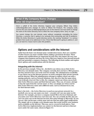 Chapter 2 ✦ The Active Directory Namespace              29

What if My Company Name Changes
After AD Implementation?
Here’s a pitfall of the Active Directory. Suppose your company, Wilson Dog Collars
(wilsondogcollars.com) changes its name to Wilson Pet Products. The company easily
reserves the new name of Wilsonpetproducts.com on the Internet, but now wants to change
the name of the Active Directory root to reflect the new company name. Sorry, no cigar.
You cannot change the root domain name without completely reinstalling the Active
Directory — a process that is going to be seriously time-consuming and full of problems.
While the Active Directory is a great directory service, the naming “lockdown” is a serious
problem that needs to be addressed. In fact, I’ll bet that Microsoft is going to address it, and
you can look for a future tool to solve this problem.




   Options and considerations with the Internet
   Aside from the basic root domain name consideration issues, there are a number
   of other factors you must consider before making a permanent decision. These
   options and considerations are important because they may impact the way your
   company does business and how the Active Directory impacts your internal network
   and your potential e-commerce business. The following sections outline and explore
   these options and considerations with the Internet.

   Integrating with the Internet
   In the previous example, Triton, Inc., decided to use triton.com as their Active
   Directory root domain name. The company currently does not have a Web presence,
   but they intend to have one in the next few months. The administrators would like
   to use triton.com as the Internet presence as well to integrate their private network
   and the Internet. When the administrators attempt to register triton.com with a
   naming authority, such as Network Solutions, they discover that the name triton.
   com is already reserved. Due to this, the company cannot use triton.com as both
   their Active Directory name and their Internet name. They can, of course, attempt
   to buy the name from the current owner, or they can simply use triton.com for
   their Active Directory name and a different name, such as tritonservices.com,
   for their Internet name.

   Here’s the trick — the Active Directory is used on your private network. In a
   nutshell, you can use any name you want — you just can’t use any name on the
   Internet. For example, you have a company named Micro Services National, and
   you name your Active Directory root msn.com. You can certainly do this, but you
   can’t use msn.com on the Internet because that name belongs to Microsoft. As you
   can see, this can become a sticky issue and one that has major legal ramifications.
   The simple rule is to design a root domain name that works well for your business
   and is available on the Internet. This way, you’re covered in both places. Your
   Active Directory implementation can connect to the Internet and serve Internet
   users under the same name, shown in Figure 2-3.
 